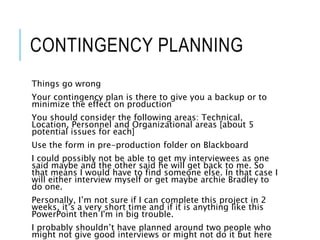 CONTINGENCY PLANNING
Things go wrong
Your contingency plan is there to give you a backup or to
minimize the effect on production
You should consider the following areas: Technical,
Location, Personnel and Organizational areas [about 5
potential issues for each]
Use the form in pre-production folder on Blackboard
I could possibly not be able to get my interviewees as one
said maybe and the other said he will get back to me. So
that means I would have to find someone else. In that case I
will either interview myself or get maybe archie Bradley to
do one.
Personally, I’m not sure if I can complete this project in 2
weeks, it’s a very short time and if it is anything like this
PowerPoint then I'm in big trouble.
I probably shouldn’t have planned around two people who
might not give good interviews or might not do it but here
 