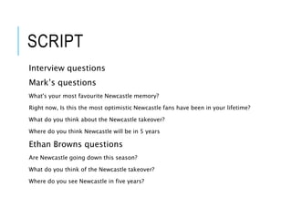 SCRIPT
Interview questions
Mark’s questions
What's your most favourite Newcastle memory?
Right now, Is this the most optimistic Newcastle fans have been in your lifetime?
What do you think about the Newcastle takeover?
Where do you think Newcastle will be in 5 years
Ethan Browns questions
Are Newcastle going down this season?
What do you think of the Newcastle takeover?
Where do you see Newcastle in five years?
 