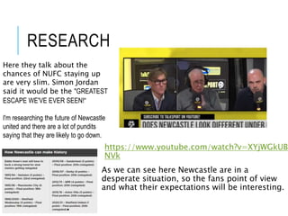RESEARCH
https://www.youtube.com/watch?v=XYjWGkUB
NVk
As we can see here Newcastle are in a
desperate situation, so the fans point of view
and what their expectations will be interesting.
Here they talk about the
chances of NUFC staying up
are very slim. Simon Jordan
said it would be the "GREATEST
ESCAPE WE'VE EVER SEEN!“
I'm researching the future of Newcastle
united and there are a lot of pundits
saying that they are likely to go down.
 