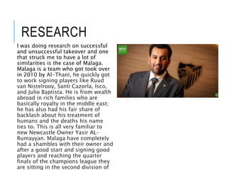 RESEARCH
I was doing research on successful
and unsuccessful takeover and one
that struck me to have a lot of
similarities is the case of Malaga.
Malaga is a team who got took over
in 2010 by Al-Thani, he quickly got
to work signing players like Ruud
van Nistelrooy, Santi Cazorla, Isco,
and Julio Baptista. He is from wealth
abroad in rich families who are
basically royalty in the middle east;
he has also had his fair share of
backlash about his treatment of
humans and the deaths his name
ties to. This is all very familiar to
new Newcastle Owner Yasir AL-
Rumayyan. Malaga have completely
had a shambles with their owner and
after a good start and signing good
players and reaching the quarter
finals of the champions league they
are sitting in the second division of
 