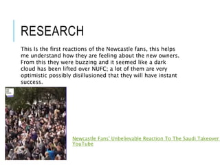 RESEARCH
Newcastle Fans' Unbelievable Reaction To The Saudi Takeover
YouTube
This Is the first reactions of the Newcastle fans, this helps
me understand how they are feeling about the new owners.
From this they were buzzing and it seemed like a dark
cloud has been lifted over NUFC; a lot of them are very
optimistic possibly disillusioned that they will have instant
success.
 