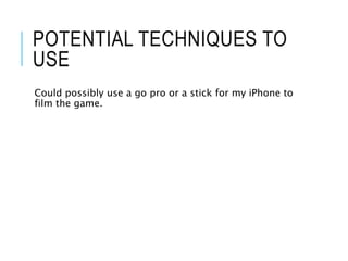 POTENTIAL TECHNIQUES TO
USE
Could possibly use a go pro or a stick for my iPhone to
film the game.
 