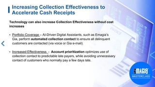10
Increasing Collection Effectiveness to
Accelerate Cash Receipts
Technology can also increase Collection Effectiveness without cost
increases
• Portfolio Coverage – AI-Driven Digital Assistants, such as Emagia’s
Gia, perform automated collection contact to ensure all delinquent
customers are contacted (via voice or Gia e-mail).
• Increased Effectiveness - Account prioritization optimizes use of
collection contact to predictable late payers, while avoiding unnecessary
contact of customers who normally pay a few days late.
 