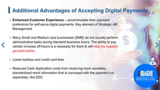 Additional Advantages of Accepting Digital Payments
• Enhanced Customer Experience – accommodate their payment
preference for self-serve digital payments. Key element of Strategic AR
Management
• Many Small and Medium size businesses (SMB) do not usually perform
administrative tasks during standard business hours. The ability to pay
vendor invoices off-hours is a necessity for them & will help the supplier
get paid earlier.
• Lower lockbox and credit card fees
• Reduced Cash Application costs from receiving more complete,
standardized remit information that is conveyed with the payment (vs
separately, like EDI)
 