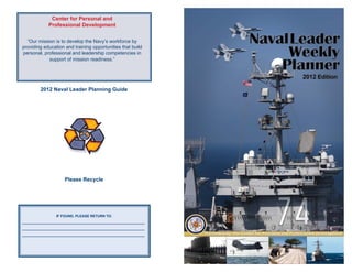 Center for Personal and
             Professional Development


  “Our mission is to develop the Navy’s workforce by
providing education and training opportunities that build
personal, professional and leadership competencies in
            support of mission readiness.”




         2012 Naval Leader Planning Guide




                     Please Recycle




                 IF FOUND, PLEASE RETURN TO:
______________________________________________________________
______________________________________________________________
______________________________________________________________
 