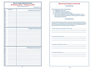 Naval Leader Weekly Planner                                                                       Mentoring Compass (continued)
               06 February 2012 - 12 February 2012
                                “Character is higher than intellect.”
                                                                                                                                    Formal Mentoring
                                                                             ~Ralph Waldo Emerson


        Appointments                                                                                Formal mentoring has four characteristics:
0600   ______________________
                                                                    Monday 06 February 2012
                                _____________________________________________________________
                                                                                                      1) A beginning and an end.
                                                                                                      2) A method for no-fault termination.
0700   ______________________   _____________________________________________________________
                                                                                                      3) Some type of formal matching process.
0800   ______________________   _____________________________________________________________
                                                                                                      4) One or more checkpoints, such as meeting at mid-point in a one
0900   ______________________   _____________________________________________________________
                                                                                                         year period, at which the partners can discuss goals and progress
1000   ______________________   _____________________________________________________________            toward goal achievement.
1100   ______________________   _____________________________________________________________

1200   ______________________   _____________________________________________________________                                      Informal Mentoring
1300   ______________________   _____________________________________________________________

1400   ______________________   _____________________________________________________________       Informal mentoring usually occurs when one person (the mentee) seeks another for
1500   ______________________   _____________________________________________________________       career advice. It can also occur when a person (the mentor) reaches out to someone
1600   ______________________   _____________________________________________________________
                                                                                                    he or she knows can beneﬁt from his or her experience. These relationships tend to
                                                                                                    grow over time and are extremely effective and rewarding.
1800   ______________________   _____________________________________________________________



0600   ______________________                                Tuesday 07 February 2012
                                _____________________________________________________________       1. What I would like to accomplish in the next year: ___________________________
0700   ______________________   _____________________________________________________________       ____________________________________________________________________
0800   ______________________   _____________________________________________________________       ____________________________________________________________________
0900   ______________________   _____________________________________________________________

1000   ______________________   _____________________________________________________________

1100   ______________________   _____________________________________________________________
                                                                                                    2. My educational interests are:___________________________________________
1200   ______________________   _____________________________________________________________

1300   ______________________   _____________________________________________________________       ____________________________________________________________________
1400   ______________________   _____________________________________________________________       ____________________________________________________________________
1500   ______________________   _____________________________________________________________

1600   ______________________   _____________________________________________________________

1700   ______________________   _____________________________________________________________
                                                                                                    3. My Navy career intentions include: ______________________________________
1800   ______________________   _____________________________________________________________
                                                                                                    ____________________________________________________________________

0600   ______________________                            Wednesday 08 February 2012
                                _____________________________________________________________
                                                                                                    ____________________________________________________________________
0700   ______________________   _____________________________________________________________

0800   ______________________   _____________________________________________________________

0900   ______________________   _____________________________________________________________       4. My personal interests are: _____________________________________________
1000   ______________________   _____________________________________________________________
                                                                                                    ____________________________________________________________________
1100   ______________________   _____________________________________________________________
                                                                                                    ____________________________________________________________________
1200   ______________________   _____________________________________________________________

1300   ______________________   _____________________________________________________________

1400   ______________________   _____________________________________________________________

1500   ______________________   _____________________________________________________________

1600   ______________________   _____________________________________________________________

1700   ______________________   _____________________________________________________________

1800   ______________________   _____________________________________________________________


                                               26
                                                                                                                                             235
 