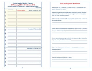 Naval Leader Weekly Planner                                                                                  Goal Development Worksheet
                 20 February 2012 - 26 February 2012
       “Every job is a self-portrait of the person who does it. Autograph your work with excellence.”
                                                                                           ~Author Unknown   A development goal is a statement of a desired outcome or accomplishment that is
                                                                                                             speciﬁc, observable and realistic.
         Appointments
          pp

0600   ______________________
                                   Washington’s Birthday        Monday 20 February 2012
                                   _____________________________________________________________

0700   ______________________      _____________________________________________________________             Based on the goals you have generated about yourself on the previous worksheets
0800   ______________________      _____________________________________________________________             and your speciﬁc career issues, write some career goals for the next one and two
0900   ______________________      _____________________________________________________________             years and answer the following questions.
1000   ______________________      _____________________________________________________________

1100   ______________________      _____________________________________________________________
                                                                                                             1. What I want to accomplish and the knowledge/skills I want to acquire or improve by
1200   ______________________      _____________________________________________________________
                                                                                                             this time next year are:
1300   ______________________      _____________________________________________________________

1400   ______________________      _____________________________________________________________             ____________________________________________________________________
1500   ______________________      _____________________________________________________________             ____________________________________________________________________
1600   ______________________      _____________________________________________________________

1800   ______________________      _____________________________________________________________

                                                                                                             2. What I want to accomplish and the knowledge/skills I want to acquire or improve by
0600   ______________________                                   Tuesday 21 February 2012
                                   _____________________________________________________________
                                                                                                             the end of the second year are: ___________________________________________
0700   ______________________      _____________________________________________________________

0800   ______________________      _____________________________________________________________             ____________________________________________________________________
0900   ______________________      _____________________________________________________________             ____________________________________________________________________
1000   ______________________      _____________________________________________________________

1100   ______________________      _____________________________________________________________

1200   ______________________      _____________________________________________________________
                                                                                                             3. What barriers or obstacles might prevent me from accomplishing my goals on time
1300   ______________________      _____________________________________________________________
                                                                                                             (e.g., time, money, and other commitments)? ________________________________
1400   ______________________      _____________________________________________________________

1500   ______________________      _____________________________________________________________
                                                                                                             ____________________________________________________________________
1600   ______________________      _____________________________________________________________             ____________________________________________________________________
1700   ______________________      _____________________________________________________________

1800   ______________________      _____________________________________________________________

                                                                                                             4. What can I do to overcome these barriers or obstacles? What resources are
0600   ______________________                               Wednesday 22 February 2012
                                   _____________________________________________________________
                                                                                                             available to help me?___________________________________________________
0700   ______________________      _____________________________________________________________

0800   ______________________      _____________________________________________________________
                                                                                                             ____________________________________________________________________
0900   ______________________      _____________________________________________________________             ____________________________________________________________________
1000   ______________________      _____________________________________________________________

1100   ______________________      _____________________________________________________________

1200   ______________________      _____________________________________________________________
                                                                                                             5. Review these with your supervisor or mentor. ______________________________
1300   ______________________      _____________________________________________________________
                                                                                                             ____________________________________________________________________
1400   ______________________      _____________________________________________________________
                                                                                                             ____________________________________________________________________
1500   ______________________      _____________________________________________________________

1600   ______________________      _____________________________________________________________

1700   ______________________      _____________________________________________________________

1800   ______________________      _____________________________________________________________


                                                 30
                                                                                                                                                         231
 