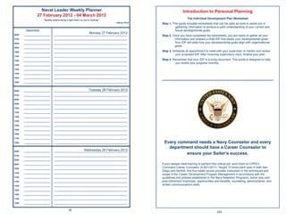 Naval Leader Weekly Planner                                                                  Introduction to Personal Planning
                  27 February 2012 - 04 March 2012
                       “Quality means doing it right when no one is looking.”
                                                                                                                    The Individual Development Plan Worksheet
                                                                                   ~Henry Ford
                                                                                                 Step 1. This guide includes worksheets that can be used as tools to assist you in
                                                                                                           gathering information to achieve a solid understanding of your current and
        Appointments                                                                                       future developmental goals.
                                                                   Monday 27 February 2012
0600   ______________________   _____________________________________________________________    Step 2. Once you have completed the worksheets, you are ready to gather all your
0700   ______________________   _____________________________________________________________             information and prepare a draft IDP that states your developmental goals.
0800   ______________________   _____________________________________________________________             Your IDP will state how your developmental goals align with organizational
                                                                                                          goals.
0900   ______________________   _____________________________________________________________

1000   ______________________   _____________________________________________________________    Step 3. Schedule an appointment to meet with your supervisor or mentor and review
                                                                                                           your proposed IDP. After receiving supervisory input, ﬁnalize your plan.
1100   ______________________   _____________________________________________________________

1200   ______________________   _____________________________________________________________    Step 4. Remember that your IDP is a living document. This guide is designed to help
                                                                                                          you review your progress monthly.
1300   ______________________   _____________________________________________________________

1400   ______________________   _____________________________________________________________

1500   ______________________   _____________________________________________________________

1600   ______________________   _____________________________________________________________

1800   ______________________   _____________________________________________________________



0600   ______________________                                Tuesday 28 February 2012
                                _____________________________________________________________

0700   ______________________   _____________________________________________________________

0800   ______________________   _____________________________________________________________

0900   ______________________   _____________________________________________________________

1000   ______________________   _____________________________________________________________

1100   ______________________   _____________________________________________________________

1200   ______________________   _____________________________________________________________

1300   ______________________   _____________________________________________________________

1400   ______________________   _____________________________________________________________

1500   ______________________   _____________________________________________________________

1600   ______________________   _____________________________________________________________

1700   ______________________   _____________________________________________________________

1800   ______________________   _____________________________________________________________     Every command needs a Navy Counselor and every
                                                                                                    department should have a Career Counselor to
0600   ______________________                            Wednesday 29 February 2012
                                _____________________________________________________________

0700   ______________________   _____________________________________________________________
                                                                                                           ensure your Sailor’s success.
0800   ______________________   _____________________________________________________________

0900   ______________________   _____________________________________________________________    If your people need training to perform this critical job, send them to CPPD’s
1000   ______________________   _____________________________________________________________
                                                                                                 Command Career Counselor (A-501-0011). Taught 10 times each year in both San
                                                                                                 Diego and Norfolk, this four-week course provides instruction in the techniques and
1100   ______________________   _____________________________________________________________
                                                                                                 scope of the Career Development Program Management in accordance with the
1200   ______________________   _____________________________________________________________    guidelines and policies established in the Navy Retention Programs; active duty and
1300   ______________________   _____________________________________________________________    post-retirement incentives, opportunities and beneﬁts; counseling, administrative, and
1400   ______________________   _____________________________________________________________
                                                                                                 written communications skills.
1500   ______________________   _____________________________________________________________

1600   ______________________   _____________________________________________________________

1700   ______________________   _____________________________________________________________

1800   ______________________   _____________________________________________________________


                                              36
                                                                                                                                            225
 