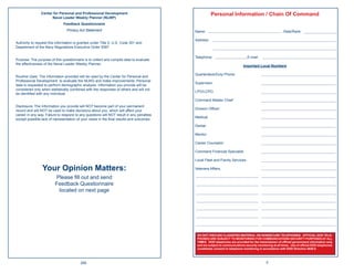 Center for Personal and Professional Development                                     Personal Information / Chain Of Command
                      Naval Leader Weekly Planner (NLWP)
                              Feedback Questionnaire
                                Privacy Act Statement                                     Name:                                                         Rate/Rank:

                                                                                          Address:
Authority to request this information is granted under Title 5, U.S. Code 301 and
Department of the Navy Regulations Executive Order 9397.

                                                                                          Telephone:                          E-mail:
Purpose: The purpose of this questionnaire is to collect and compile data to evaluate
the effectiveness of the Naval Leader Weekly Planner.
                                                                                                                           Important Local Numbers

                                                                                          Quarterdeck/Duty Phone:
Routine Uses: The information provided will be used by the Center for Personal and
Professional Development to evaluate the NLWG and make improvements. Personal
                                                                                          Supervisor:
data is requested to perform demographic analysis. Information you provide will be
considered only when statistically combined with the responses of others and will not
                                                                                          LPO/LCPO:
be identiﬁed with any individual.
                                                                                          Command Master Chief:
Disclosure: The information you provide will NOT become part of your permanent
                                                                                          Division Ofﬁcer:
record and will NOT be used to make decisions about you, which will affect your
career in any way. Failure to respond to any questions will NOT result in any penalties
                                                                                          Medical:
except possible lack of representation of your views in the ﬁnal results and outcomes.
                                                                                          Dental:

                                                                                          Mentor:

                                                                                          Career Counselor:

                                                                                          Command Financial Specialist:

                                                                                          Local Fleet and Family Services:

                 Your Opinion Matters:                                                    Veterans Affairs.

                         Please ﬁll out and send
                         Feedback Questionnaire
                          located on next page




                                                                                           DO NOT DISCUSS CLASSIFIED MATERIAL ON NONSECURE TELEPHONES. OFFICIAL DOD TELE-
                                                                                           PHONES ARE SUBJECT TO MONITORING FOR COMMUNICATIONS SECURITY PURPOSES AT ALL
                                                                                           TIMES. DOD telephones are provided for the transmission of ofﬁcial government information only
                                                                                           and are subject to communications security monitoring at all times. Use of ofﬁcial DOD telephones
                                                                                           constitutes consent to telephone monitoring in accordance with DOD Directive 4640.6.



                                         256                                                                                                5
 