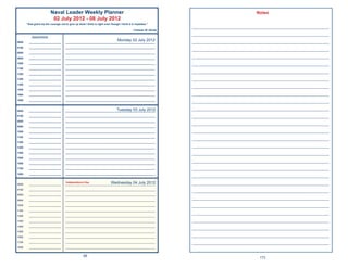 Naval Leader Weekly Planner                                                                                     Notes
                           02 July 2012 - 08 July 2012
       “God grant me the courage not to give up what I think is right even though I think it is hopeless.”
                                                                                                                  ____________________________________________________
                                                                                             ~Chester W. Nimitz

           Appointments
                                                                                                                  ____________________________________________________
0600     ______________________
                                                                                 Monday 02 July 2012
                                      _____________________________________________________________               ____________________________________________________
0700     ______________________       _____________________________________________________________
                                                                                                                  ____________________________________________________
0800     ______________________       _____________________________________________________________

0900     ______________________       _____________________________________________________________
                                                                                                                  ____________________________________________________
1000     ______________________       _____________________________________________________________               ____________________________________________________
1100     ______________________       _____________________________________________________________

1200     ______________________       _____________________________________________________________
                                                                                                                  ____________________________________________________
1300     ______________________       _____________________________________________________________               ____________________________________________________
1400     ______________________       _____________________________________________________________
                                                                                                                  ____________________________________________________
1500     ______________________       _____________________________________________________________

1600     ______________________       _____________________________________________________________               ____________________________________________________
1800     ______________________       _____________________________________________________________               ____________________________________________________
0600     ______________________                                          Tuesday 03 July 2012
                                      _____________________________________________________________
                                                                                                                  ____________________________________________________
0700     ______________________       _____________________________________________________________               ____________________________________________________
0800     ______________________       _____________________________________________________________
                                                                                                                  ____________________________________________________
0900     ______________________       _____________________________________________________________

1000     ______________________       _____________________________________________________________               ____________________________________________________
1100     ______________________       _____________________________________________________________
                                                                                                                  ____________________________________________________
1200     ______________________       _____________________________________________________________

1300     ______________________       _____________________________________________________________
                                                                                                                  ____________________________________________________
1400     ______________________       _____________________________________________________________               ____________________________________________________
1500     ______________________       _____________________________________________________________

1600     ______________________       _____________________________________________________________
                                                                                                                  ____________________________________________________
1700     ______________________       _____________________________________________________________               ____________________________________________________
1800     ______________________       _____________________________________________________________
                                                                                                                  ____________________________________________________
0600     ______________________
                                      Independence Day               Wednesday 04 July 2012
                                      _____________________________________________________________               ____________________________________________________
0700     ______________________       _____________________________________________________________               ____________________________________________________
0800     ______________________       _____________________________________________________________

0900     ______________________       _____________________________________________________________
                                                                                                                  ____________________________________________________
1000     ______________________       _____________________________________________________________               ____________________________________________________
1100     ______________________       _____________________________________________________________
                                                                                                                  ____________________________________________________
1200     ______________________       _____________________________________________________________

1300     ______________________       _____________________________________________________________               ____________________________________________________
1400     ______________________       _____________________________________________________________
                                                                                                                  ____________________________________________________
1500     ______________________       _____________________________________________________________

1600     ______________________       _____________________________________________________________
                                                                                                                  ____________________________________________________
1700     ______________________       _____________________________________________________________               ____________________________________________________
1800     ______________________       _____________________________________________________________


                                                     88
                                                                                                                                           173
 