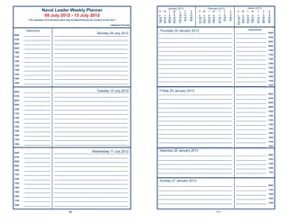 January 2013                     February 2013                       March 2013
                       Naval Leader Weekly Planner                                                        S   M   T    W    T    F     S   S   M   T    W     T    F     S    S   M   T    W    T     F     S
                                                                                                                   1    2    3    4    5                            1    2                             1    2
                        09 July 2012 - 15 July 2012                                                       6   7
                                                                                                          13 14
                                                                                                                   8
                                                                                                                  15
                                                                                                                        9
                                                                                                                       16
                                                                                                                            10
                                                                                                                            17
                                                                                                                                 11
                                                                                                                                 18
                                                                                                                                      12
                                                                                                                                      19
                                                                                                                                           3   4
                                                                                                                                           10 11
                                                                                                                                                    5
                                                                                                                                                   12
                                                                                                                                                         6
                                                                                                                                                        13
                                                                                                                                                               7
                                                                                                                                                              14
                                                                                                                                                                    8
                                                                                                                                                                   15
                                                                                                                                                                         9
                                                                                                                                                                        16
                                                                                                                                                                              3   4
                                                                                                                                                                              10 11
                                                                                                                                                                                       5
                                                                                                                                                                                      12
                                                                                                                                                                                            6
                                                                                                                                                                                           13
                                                                                                                                                                                                 7
                                                                                                                                                                                                14
                                                                                                                                                                                                       8
                                                                                                                                                                                                      15
                                                                                                                                                                                                            9
                                                                                                                                                                                                           16
          “The reputation of a thousand years may be determined by the conduct of one hour.”              20 21   22   23   24   25   26   17 18   19   20    21   22   23    17 18   19   20   21    22   23
                                                                                                          27 28   29   30   31             24 25   26   27    28              24 25   26   27   28    29   30
                                                                                     ~Japanese Proverb                                                                        31

                                                                                                                                                                                       Appointments
        Appointments                                                                                      Thursday 24 January 2013
0600   ______________________
                                                                     Monday 09 July 2012
                                  _____________________________________________________________
                                                                                                         _____________________________________________________________       _________________________     0600

                                                                                                         _____________________________________________________________       _________________________     0700
0700   ______________________     _____________________________________________________________
                                                                                                         _____________________________________________________________       _________________________     0800
0800   ______________________     _____________________________________________________________
                                                                                                         _____________________________________________________________       _________________________     0900
0900   ______________________     _____________________________________________________________
                                                                                                         _____________________________________________________________       _________________________     1000
1000   ______________________     _____________________________________________________________
                                                                                                         _____________________________________________________________       _________________________     1100
1100   ______________________     _____________________________________________________________
                                                                                                         _____________________________________________________________       _________________________     1200
1200   ______________________     _____________________________________________________________
                                                                                                         _____________________________________________________________       _________________________     1300
1300   ______________________     _____________________________________________________________
                                                                                                         _____________________________________________________________       _________________________     1400
1400   ______________________     _____________________________________________________________
                                                                                                         _____________________________________________________________       _________________________     1500
1500   ______________________     _____________________________________________________________
                                                                                                         _____________________________________________________________       _________________________     1600
1600   ______________________     _____________________________________________________________
                                                                                                         _____________________________________________________________       _________________________     1700
1800   ______________________     _____________________________________________________________
                                                                                                         _____________________________________________________________       _________________________     1800


0600   ______________________                                        Tuesday 10 July 2012
                                  _____________________________________________________________           Friday 25 January 2013
                                                                                                         _____________________________________________________________       _________________________     0600
0700   ______________________     _____________________________________________________________
                                                                                                         _____________________________________________________________       _________________________     0700
0800   ______________________     _____________________________________________________________
                                                                                                         _____________________________________________________________       _________________________     0800
0900   ______________________     _____________________________________________________________
                                                                                                         _____________________________________________________________       _________________________     0900
1000   ______________________     _____________________________________________________________
                                                                                                         _____________________________________________________________       _________________________     1000
1100   ______________________     _____________________________________________________________
                                                                                                         _____________________________________________________________       _________________________     1100
1200   ______________________     _____________________________________________________________
                                                                                                         _____________________________________________________________       _________________________     1200
1300   ______________________     _____________________________________________________________
                                                                                                         _____________________________________________________________       _________________________     1300
1400   ______________________     _____________________________________________________________
                                                                                                         _____________________________________________________________       _________________________     1400
1500   ______________________     _____________________________________________________________
                                                                                                         _____________________________________________________________       _________________________     1500
1600   ______________________     _____________________________________________________________
                                                                                                         _____________________________________________________________       _________________________     1600
1700   ______________________     _____________________________________________________________
                                                                                                         _____________________________________________________________       _________________________     1700
1800   ______________________     _____________________________________________________________
                                                                                                         _____________________________________________________________       _________________________     1800

                                                                 Wednesday 11 July 2012                   Saturday 26 January 2013
0600   ______________________     _____________________________________________________________
                                                                                                         _____________________________________________________________       _________________________     0900
0700   ______________________     _____________________________________________________________
                                                                                                         _____________________________________________________________       _________________________     1100
0800   ______________________     _____________________________________________________________
                                                                                                         _____________________________________________________________       _________________________     1300
0900   ______________________     _____________________________________________________________
                                                                                                         _____________________________________________________________       _________________________     1500
1000   ______________________     _____________________________________________________________
                                                                                                         _____________________________________________________________       _________________________     1700
1100   ______________________     _____________________________________________________________

1200   ______________________     _____________________________________________________________
                                                                                                          Sunday 27 January 2013
1300   ______________________     _____________________________________________________________
                                                                                                         _____________________________________________________________       _________________________     0900
1400   ______________________     _____________________________________________________________
                                                                                                         _____________________________________________________________       _________________________     1100
1500   ______________________     _____________________________________________________________
                                                                                                         _____________________________________________________________       _________________________     1300
1600   ______________________     _____________________________________________________________
                                                                                                         _____________________________________________________________       _________________________     1500
1700   ______________________     _____________________________________________________________
                                                                                                         _____________________________________________________________       _________________________     1700
1800   ______________________     _____________________________________________________________


                                                90                                                                                                           171
 