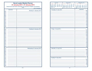 July 2012                       August 2012                       September 2012
                          Naval Leader Weekly Planner                                                                     S    M    T    W    T    F     S   S   M   T    W    T    F     S    S   M    T   W    T      F     S
                                                                                                                          1     2    3    4    5    6    7                 1    2    3    4                                   1
                        21 January 2013 - 27 January 2013                                                                 8     9   10   11   12   13   14   5   6    7    8    9   10   11    2   3    4    5    6      7    8
                                                                                                                          15   16   17   18   19   20   21   12 13   14   15   16   17   18    9 10    11   12   13     14   15
       “I believe that every right implies a responsibility; every opportunity, an obligation; every possession,          22   23   24   25   26   27   28   19 20   21   22   23   24   25    16 17   18   19   20     21   22
                                                         a duty.”                                                         29   30   31                       26 27   28   29   30   31         23 24   25   26   27     28   29
                                                                                             ~John D. Rockefeller, Jr.                                                                         30

                                                                                                                                                                                                         Appointments
             Appointments                                                                                                  Thursday 12 July 2012
0600       ______________________
                                                                         Monday 21 January 2013
                                          _____________________________________________________________
                                                                                                                         _____________________________________________________________        _________________________      0600

                                                                                                                         _____________________________________________________________        _________________________      0700
0700       ______________________         _____________________________________________________________
                                                                                                                         _____________________________________________________________        _________________________      0800
0800       ______________________         _____________________________________________________________
                                                                                                                         _____________________________________________________________        _________________________      0900
0900       ______________________         _____________________________________________________________
                                                                                                                         _____________________________________________________________        _________________________      1000
1000       ______________________         _____________________________________________________________
                                                                                                                         _____________________________________________________________        _________________________      1100
1100       ______________________         _____________________________________________________________
                                                                                                                         _____________________________________________________________        _________________________      1200
1200       ______________________         _____________________________________________________________
                                                                                                                         _____________________________________________________________        _________________________      1300
1300       ______________________         _____________________________________________________________
                                                                                                                         _____________________________________________________________        _________________________      1400
1400       ______________________         _____________________________________________________________
                                                                                                                         _____________________________________________________________        _________________________      1500
1500       ______________________         _____________________________________________________________
                                                                                                                         _____________________________________________________________        _________________________      1600
1600       ______________________         _____________________________________________________________
                                                                                                                         _____________________________________________________________        _________________________      1700
1800       ______________________         _____________________________________________________________
                                                                                                                         _____________________________________________________________        _________________________      1800


0600       ______________________                                       Tuesday 22 January 2013
                                          _____________________________________________________________                    Friday 13 July 2012
                                                                                                                         _____________________________________________________________        _________________________      0600
0700       ______________________         _____________________________________________________________
                                                                                                                         _____________________________________________________________        _________________________      0700
0800       ______________________         _____________________________________________________________
                                                                                                                         _____________________________________________________________        _________________________      0800
0900       ______________________         _____________________________________________________________
                                                                                                                         _____________________________________________________________        _________________________      0900
1000       ______________________         _____________________________________________________________
                                                                                                                         _____________________________________________________________        _________________________      1000
1100       ______________________         _____________________________________________________________
                                                                                                                         _____________________________________________________________        _________________________      1100
1200       ______________________         _____________________________________________________________
                                                                                                                         _____________________________________________________________        _________________________      1200
1300       ______________________         _____________________________________________________________
                                                                                                                         _____________________________________________________________        _________________________      1300
1400       ______________________         _____________________________________________________________
                                                                                                                         _____________________________________________________________        _________________________      1400
1500       ______________________         _____________________________________________________________
                                                                                                                         _____________________________________________________________        _________________________      1500
1600       ______________________         _____________________________________________________________
                                                                                                                         _____________________________________________________________        _________________________      1600
1700       ______________________         _____________________________________________________________
                                                                                                                         _____________________________________________________________        _________________________      1700
1800       ______________________         _____________________________________________________________
                                                                                                                         _____________________________________________________________        _________________________      1800


0600       ______________________                                   Wednesday 23 January 2013
                                          _____________________________________________________________
                                                                                                                           Saturday 14 July 2012
                                                                                                                         _____________________________________________________________        _________________________      0900
0700       ______________________         _____________________________________________________________
                                                                                                                         _____________________________________________________________        _________________________      1100
0800       ______________________         _____________________________________________________________
                                                                                                                         _____________________________________________________________        _________________________      1300
0900       ______________________         _____________________________________________________________
                                                                                                                         _____________________________________________________________        _________________________      1500
1000       ______________________         _____________________________________________________________
                                                                                                                         _____________________________________________________________        _________________________      1700
1100       ______________________         _____________________________________________________________

1200       ______________________         _____________________________________________________________
                                                                                                                           Sunday 15 July 2012
1300       ______________________         _____________________________________________________________
                                                                                                                         _____________________________________________________________        _________________________      0900
1400       ______________________         _____________________________________________________________
                                                                                                                         _____________________________________________________________        _________________________      1100
1500       ______________________         _____________________________________________________________
                                                                                                                         _____________________________________________________________        _________________________      1300
1600       ______________________         _____________________________________________________________
                                                                                                                         _____________________________________________________________        _________________________      1500
1700       ______________________         _____________________________________________________________
                                                                                                                         _____________________________________________________________        _________________________      1700
1800       ______________________         _____________________________________________________________


                                                        170                                                                                                                    91
 