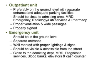 • Outpatient unit
– Preferably on the ground level with separate
entrance and adequate parking facilities
– Should be close to admitting area, MRD,
Emergency, Radiology/Lab services & Pharmacy
– Proper ventilation & wide passages
– Properly signed
• Emergency unit
– Should be in the ground level
– Separate entrance
– Well marked with proper lightings & signs
– Should be visible & accessible from the street
– Close to the admitting dept, MRD, Diagnostic
services, Blood banks, elevators & cash counter.
 