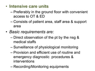 • Intensive care units
– Preferably in the ground floor with convenient
access to OT & ED
– Consists of patient area, staff area & support
area
• Basic requirements are:
– Direct observation of the pt by the nsg &
medical staffs
– Surveillance of physiological monitoring
– Provision and efficient use of routine and
emergency diagnostic procedures &
interventions
– Recording/Monitoring equipments
 