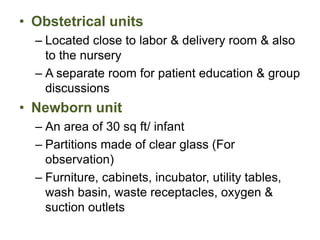 • Obstetrical units
– Located close to labor & delivery room & also
to the nursery
– A separate room for patient education & group
discussions
• Newborn unit
– An area of 30 sq ft/ infant
– Partitions made of clear glass (For
observation)
– Furniture, cabinets, incubator, utility tables,
wash basin, waste receptacles, oxygen &
suction outlets
 