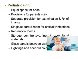 • Pediatric unit
– Equal space for beds
– Provisions for parents stay
– Separate provision for examination & Rx of
infants
– Single/separate room for critically/infections
– Recreation rooms
– Storage room fro toys, linen, & recreational
materials
– Glass panels between walls
– Lightings and cheerful colors
 