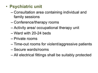 • Psychiatric unit
– Consultation area containing individual and
family sessions
– Conference/therapy rooms
– Activity area/ occupational therapy unit
– Ward with 20-24 beds
– Private rooms
– Time-out rooms for violent/aggressive patients
– Secure wards/rooms
– All electrical fittings shall be suitably protected
 