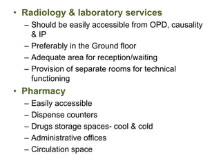 • Radiology & laboratory services
– Should be easily accessible from OPD, causality
& IP
– Preferably in the Ground floor
– Adequate area for reception/waiting
– Provision of separate rooms for technical
functioning
• Pharmacy
– Easily accessible
– Dispense counters
– Drugs storage spaces- cool & cold
– Administrative offices
– Circulation space
 