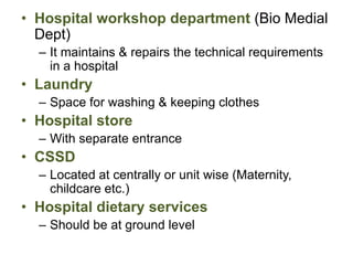 • Hospital workshop department (Bio Medial
Dept)
– It maintains & repairs the technical requirements
in a hospital
• Laundry
– Space for washing & keeping clothes
• Hospital store
– With separate entrance
• CSSD
– Located at centrally or unit wise (Maternity,
childcare etc.)
• Hospital dietary services
– Should be at ground level
 