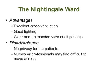 The Nightingale Ward
• Advantages
– Excellent cross ventilation
– Good lighting
– Clear and unimpeded view of all patients
• Disadvantages
– No privacy for the patients
– Nurses or professionals may find difficult to
move across
 
