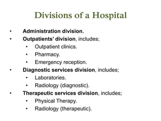 Divisions of a Hospital
• Administration division.
• Outpatients’ division, includes;
• Outpatient clinics.
• Pharmacy.
• Emergency reception.
• Diagnostic services division, includes;
• Laboratories.
• Radiology (diagnostic).
• Therapeutic services division, includes;
• Physical Therapy.
• Radiology (therapeutic).
 