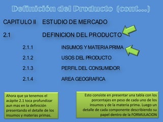 Definición del Producto  (cont…)Esto consiste en presentar una tabla con los porcentajes en peso de cada uno de los insumos y de la materia prima. Luego un detalle de cada componente describiendo su papel dentro de la FORMULACIONAhora que ya tenemos el acápite 2.1 toca profundizar aun mas en la definición presentando el detalle de los insumos y materias primas. 
