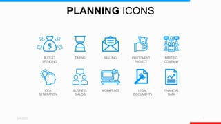 PLANNING ICONS
5/4/2023 1
BUDGET
SPENDING
TIMING
BUSINESS
DIALOG
MAILING
WORKPLACE
INVESTMENT
PROJECT
LEGAL
DOCUMENTS
MEETING
COMPANY
FINANCIAL
DATA
IDEA
GENERATION
 