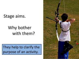 Stage aims.
Why bother
with them?
They help to clarify the
purpose of an activity.
 