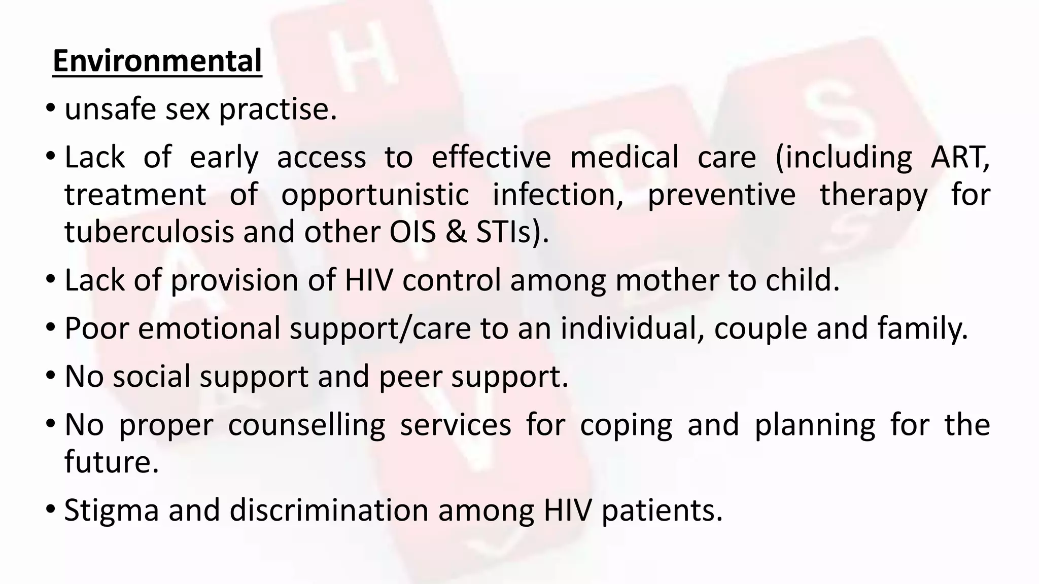 Environmental
• unsafe sex practise.
• Lack of early access to effective medical care (including ART,
treatment of opportunistic infection, preventive therapy for
tuberculosis and other OIS & STIs).
• Lack of provision of HIV control among mother to child.
• Poor emotional support/care to an individual, couple and family.
• No social support and peer support.
• No proper counselling services for coping and planning for the
future.
• Stigma and discrimination among HIV patients.
 