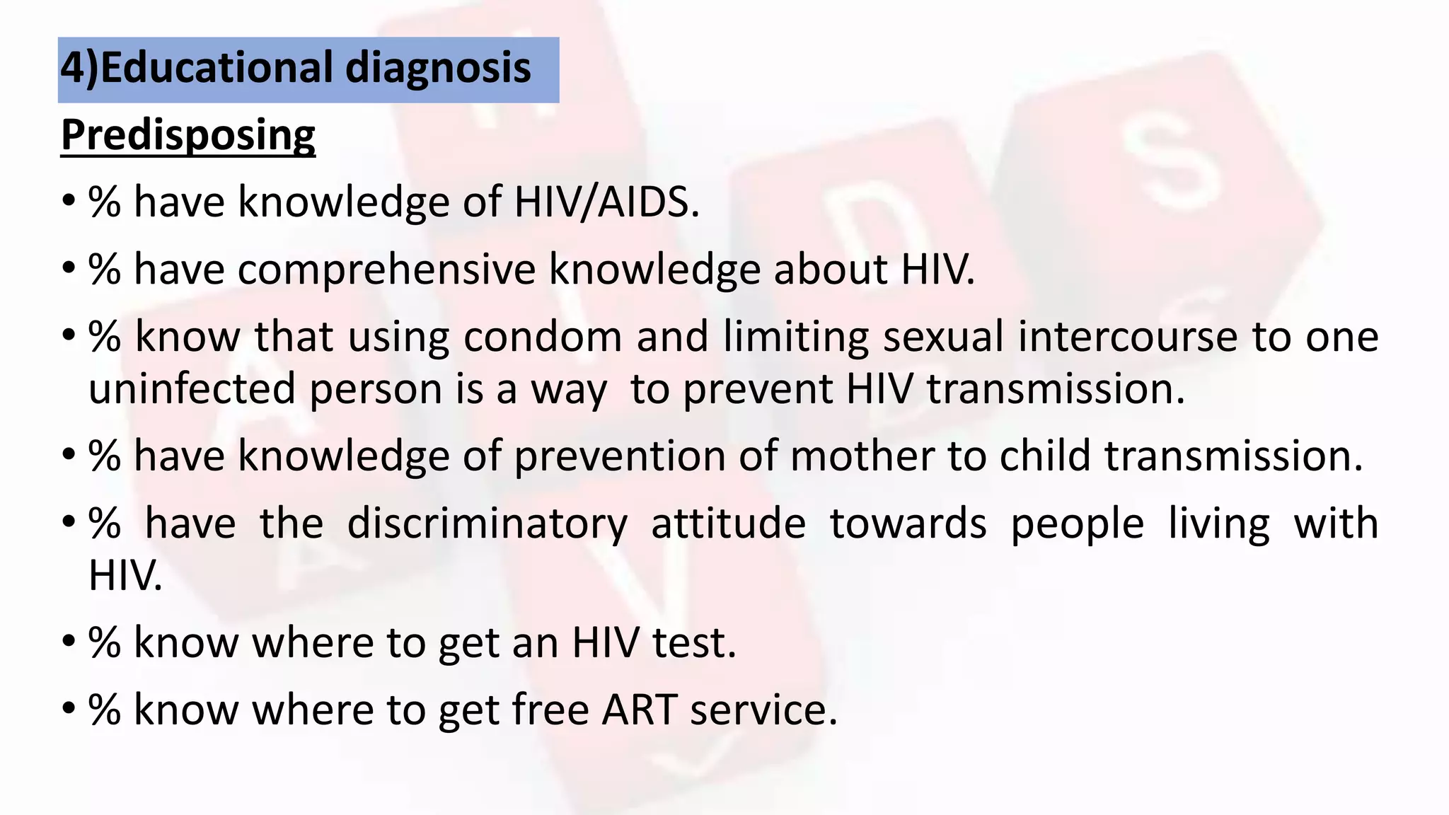 4)Educational diagnosis
Predisposing
• % have knowledge of HIV/AIDS.
• % have comprehensive knowledge about HIV.
• % know that using condom and limiting sexual intercourse to one
uninfected person is a way to prevent HIV transmission.
• % have knowledge of prevention of mother to child transmission.
• % have the discriminatory attitude towards people living with
HIV.
• % know where to get an HIV test.
• % know where to get free ART service.
 