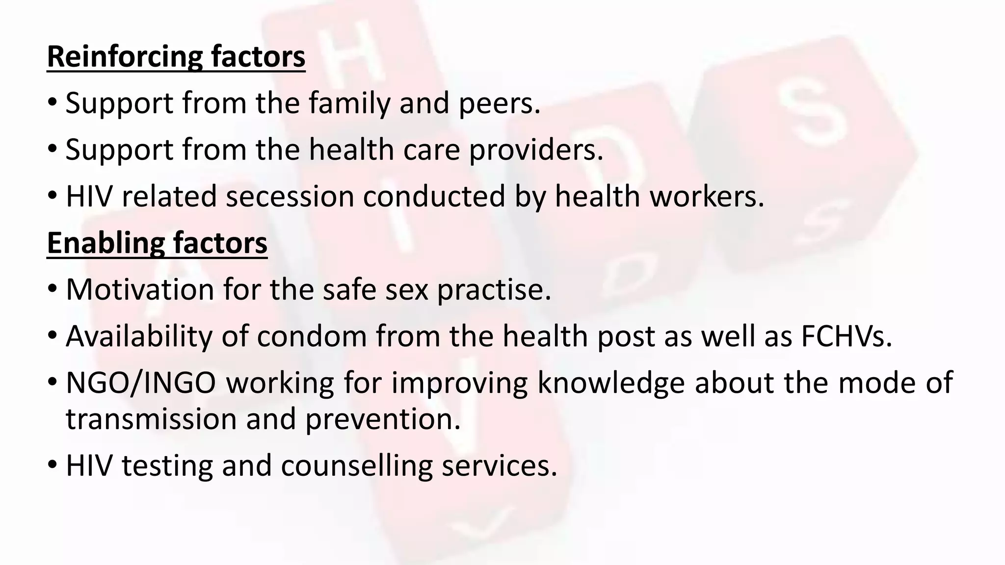 Reinforcing factors
• Support from the family and peers.
• Support from the health care providers.
• HIV related secession conducted by health workers.
Enabling factors
• Motivation for the safe sex practise.
• Availability of condom from the health post as well as FCHVs.
• NGO/INGO working for improving knowledge about the mode of
transmission and prevention.
• HIV testing and counselling services.
 