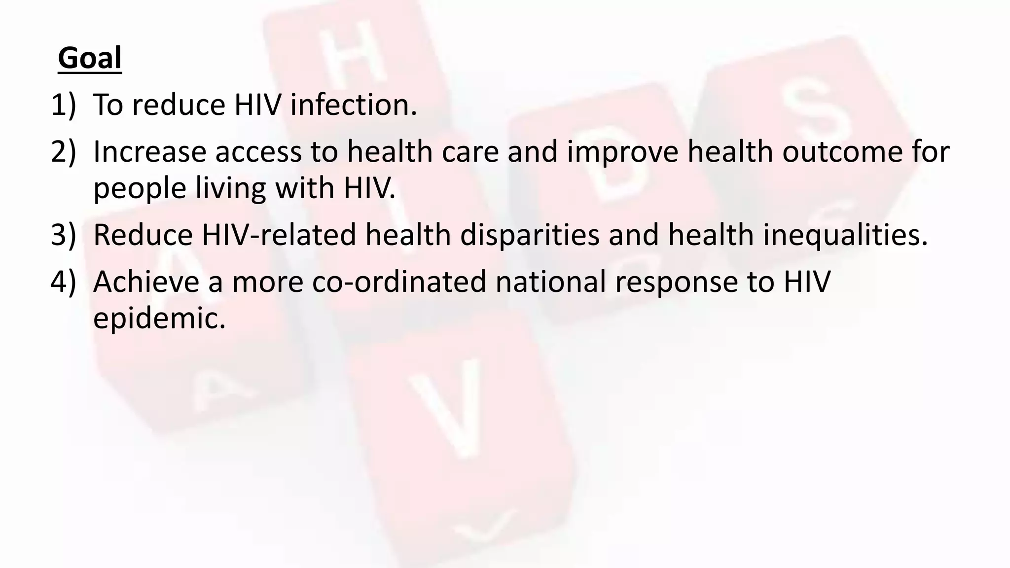 Goal
1) To reduce HIV infection.
2) Increase access to health care and improve health outcome for
people living with HIV.
3) Reduce HIV-related health disparities and health inequalities.
4) Achieve a more co-ordinated national response to HIV
epidemic.
 