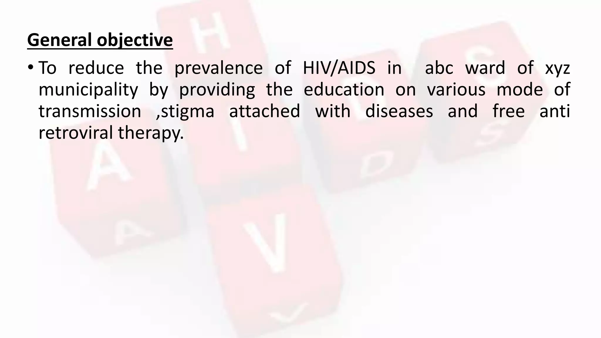General objective
• To reduce the prevalence of HIV/AIDS in abc ward of xyz
municipality by providing the education on various mode of
transmission ,stigma attached with diseases and free anti
retroviral therapy.
 