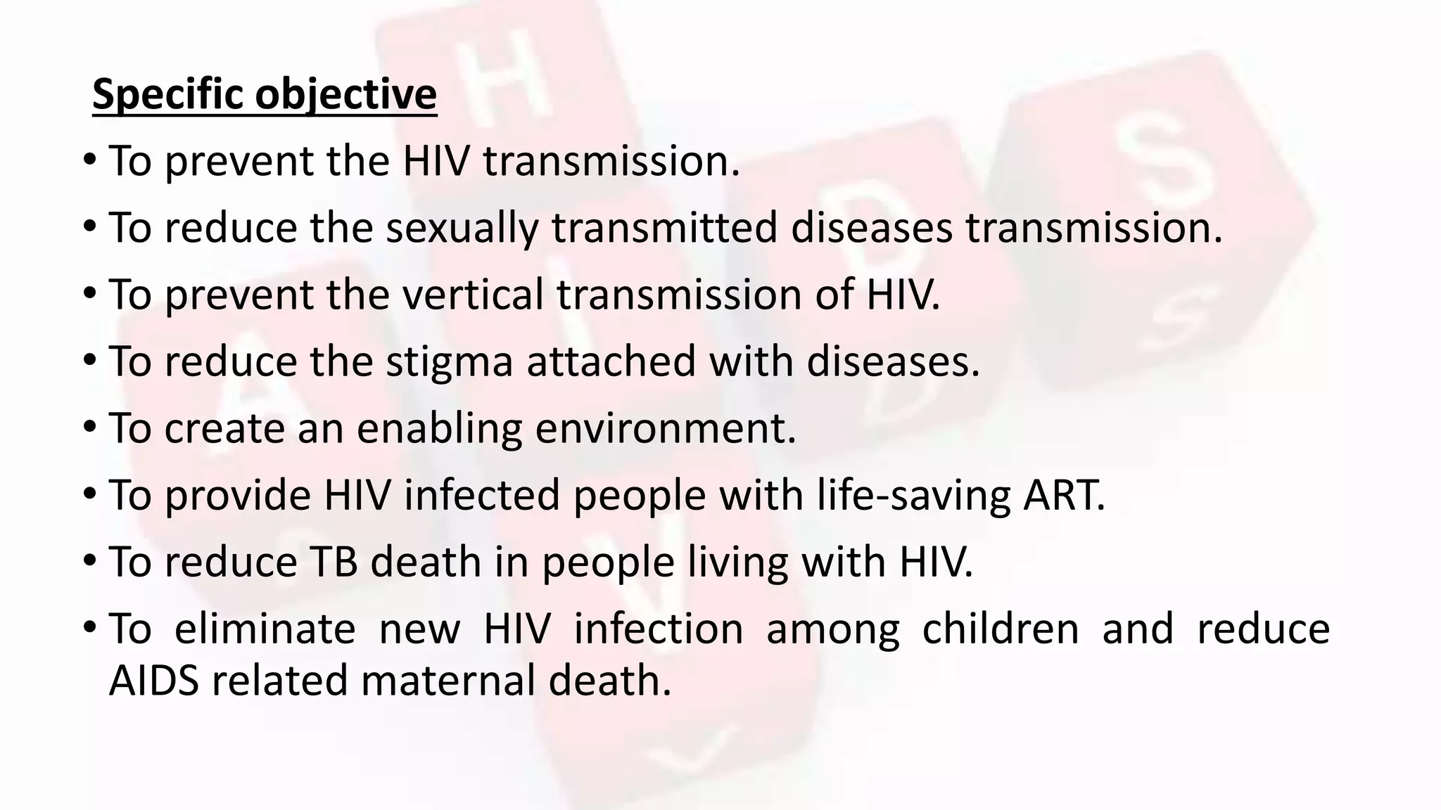 Specific objective
• To prevent the HIV transmission.
• To reduce the sexually transmitted diseases transmission.
• To prevent the vertical transmission of HIV.
• To reduce the stigma attached with diseases.
• To create an enabling environment.
• To provide HIV infected people with life-saving ART.
• To reduce TB death in people living with HIV.
• To eliminate new HIV infection among children and reduce
AIDS related maternal death.
 