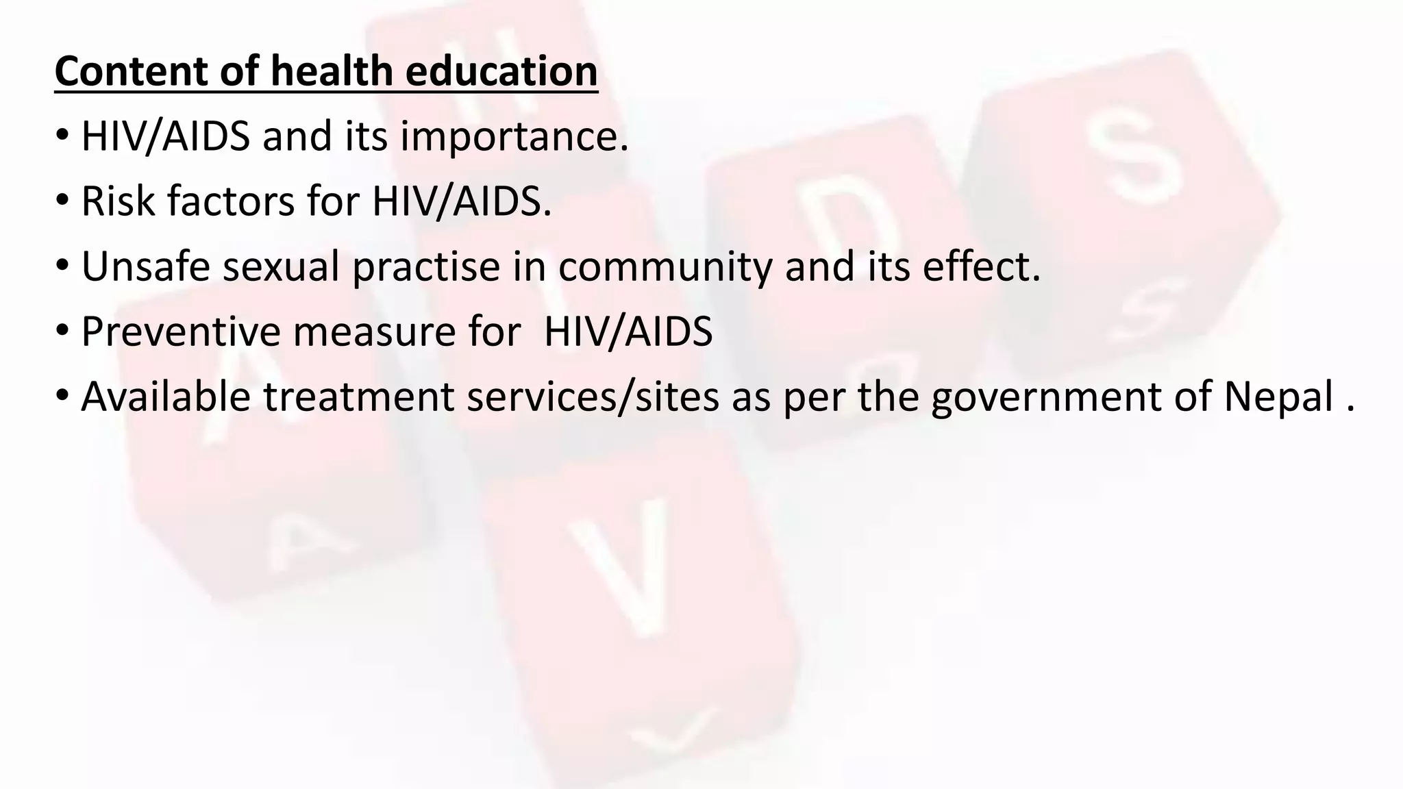 Content of health education
• HIV/AIDS and its importance.
• Risk factors for HIV/AIDS.
• Unsafe sexual practise in community and its effect.
• Preventive measure for HIV/AIDS
• Available treatment services/sites as per the government of Nepal .
 