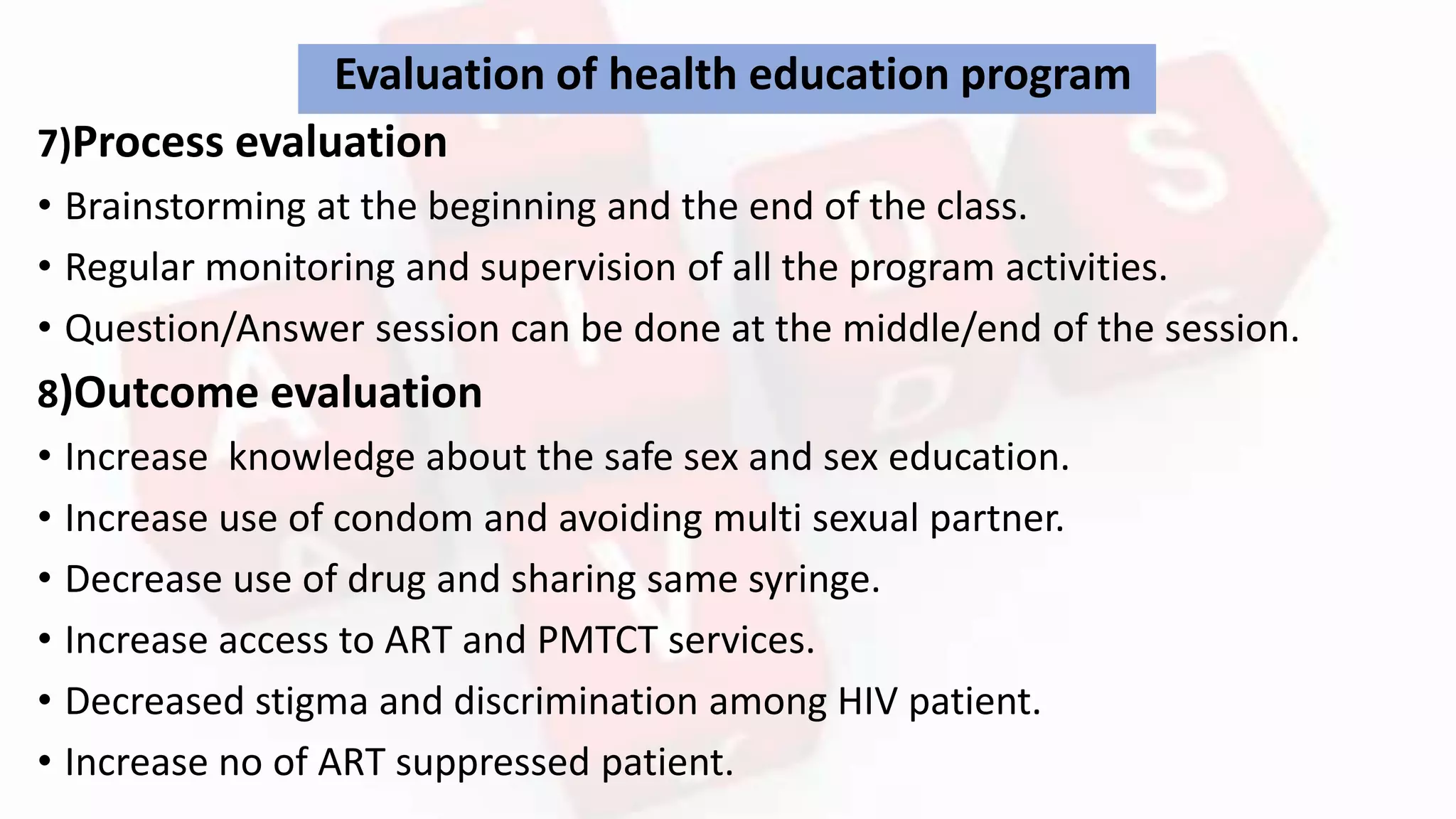 Evaluation of health education program
7)Process evaluation
• Brainstorming at the beginning and the end of the class.
• Regular monitoring and supervision of all the program activities.
• Question/Answer session can be done at the middle/end of the session.
8)Outcome evaluation
• Increase knowledge about the safe sex and sex education.
• Increase use of condom and avoiding multi sexual partner.
• Decrease use of drug and sharing same syringe.
• Increase access to ART and PMTCT services.
• Decreased stigma and discrimination among HIV patient.
• Increase no of ART suppressed patient.
 