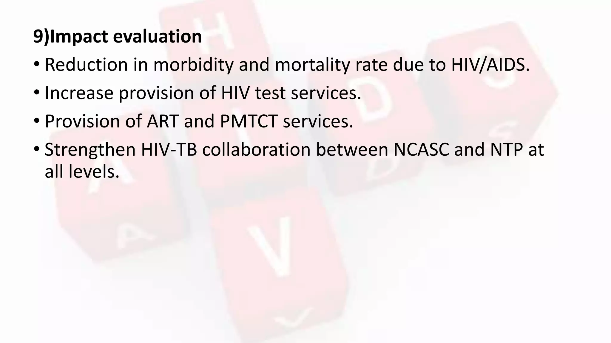 9)Impact evaluation
• Reduction in morbidity and mortality rate due to HIV/AIDS.
• Increase provision of HIV test services.
• Provision of ART and PMTCT services.
• Strengthen HIV-TB collaboration between NCASC and NTP at
all levels.
 