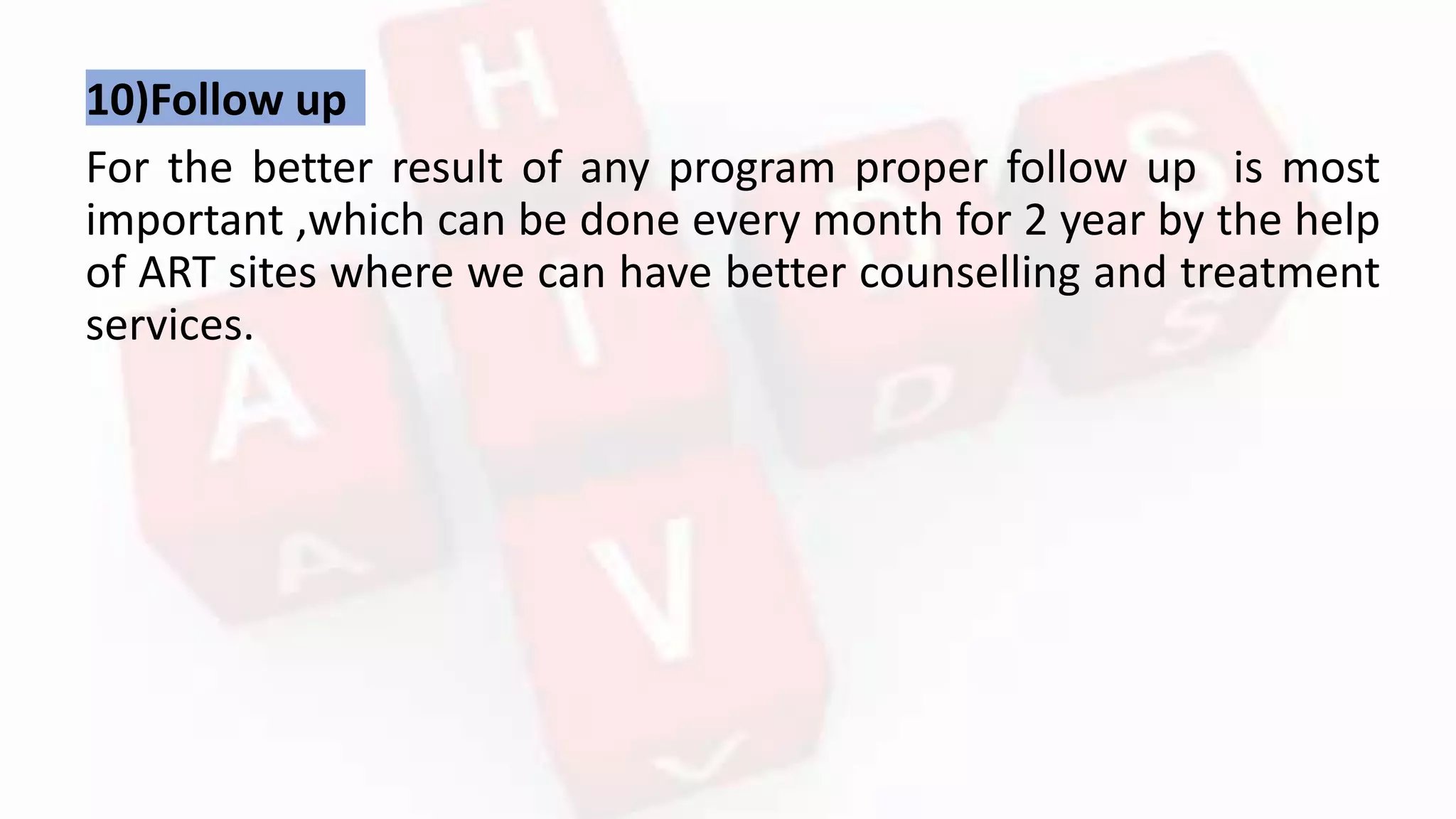 10)Follow up
For the better result of any program proper follow up is most
important ,which can be done every month for 2 year by the help
of ART sites where we can have better counselling and treatment
services.
 
