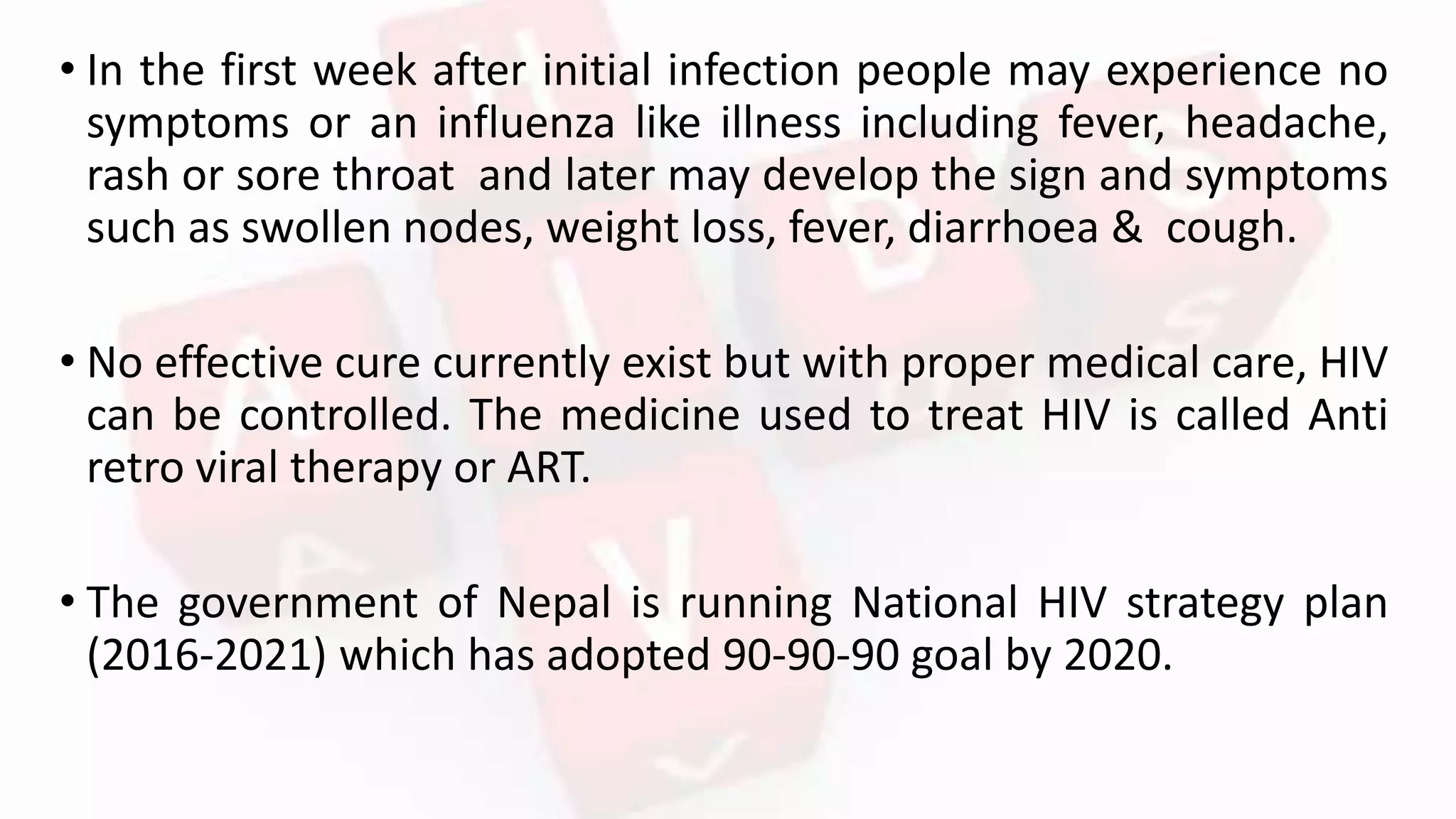• In the first week after initial infection people may experience no
symptoms or an influenza like illness including fever, headache,
rash or sore throat and later may develop the sign and symptoms
such as swollen nodes, weight loss, fever, diarrhoea & cough.
• No effective cure currently exist but with proper medical care, HIV
can be controlled. The medicine used to treat HIV is called Anti
retro viral therapy or ART.
• The government of Nepal is running National HIV strategy plan
(2016-2021) which has adopted 90-90-90 goal by 2020.
 