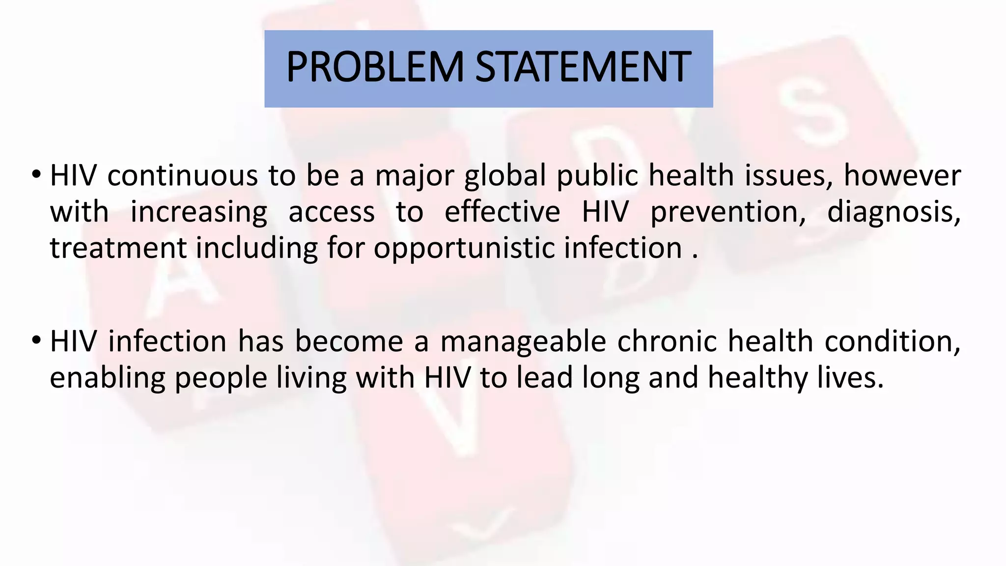 PROBLEM STATEMENT
• HIV continuous to be a major global public health issues, however
with increasing access to effective HIV prevention, diagnosis,
treatment including for opportunistic infection .
• HIV infection has become a manageable chronic health condition,
enabling people living with HIV to lead long and healthy lives.
 