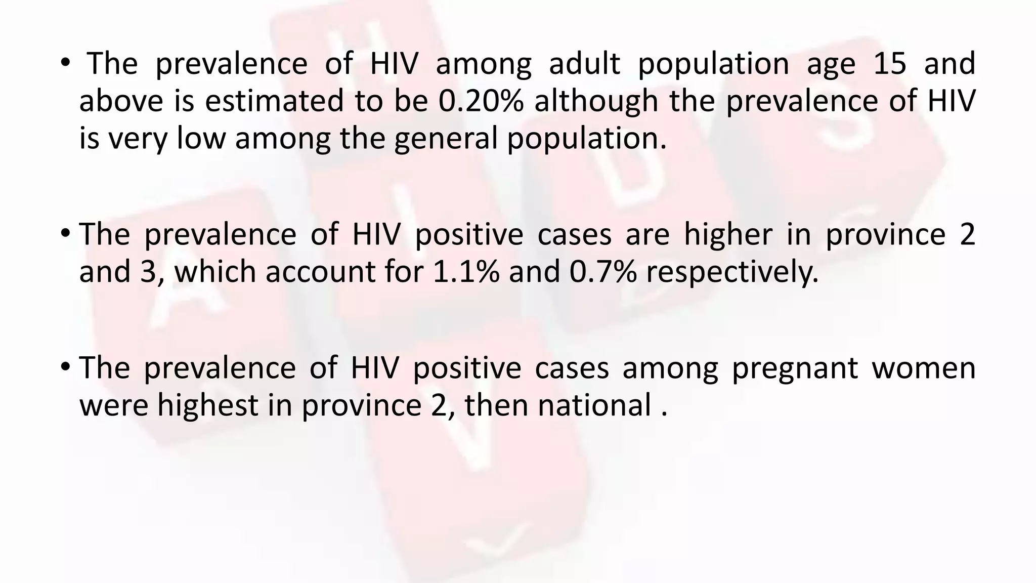 • The prevalence of HIV among adult population age 15 and
above is estimated to be 0.20% although the prevalence of HIV
is very low among the general population.
• The prevalence of HIV positive cases are higher in province 2
and 3, which account for 1.1% and 0.7% respectively.
• The prevalence of HIV positive cases among pregnant women
were highest in province 2, then national .
 