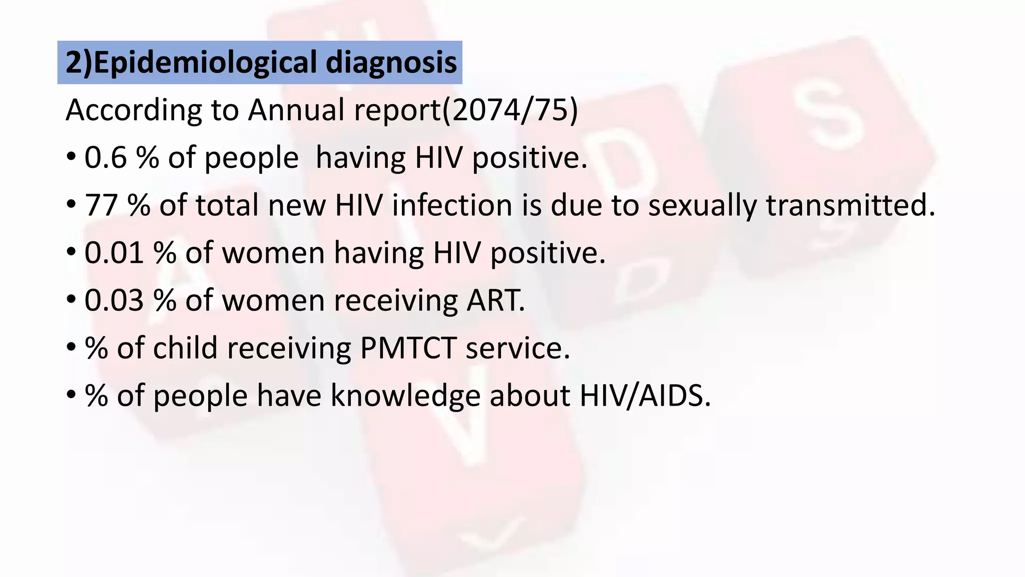 2)Epidemiological diagnosis
According to Annual report(2074/75)
• 0.6 % of people having HIV positive.
• 77 % of total new HIV infection is due to sexually transmitted.
• 0.01 % of women having HIV positive.
• 0.03 % of women receiving ART.
• % of child receiving PMTCT service.
• % of people have knowledge about HIV/AIDS.
 