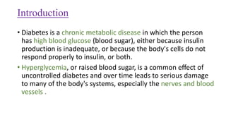Introduction
• Diabetes is a chronic metabolic disease in which the person
has high blood glucose (blood sugar), either because insulin
production is inadequate, or because the body's cells do not
respond properly to insulin, or both.
• Hyperglycemia, or raised blood sugar, is a common effect of
uncontrolled diabetes and over time leads to serious damage
to many of the body's systems, especially the nerves and blood
vessels .
 