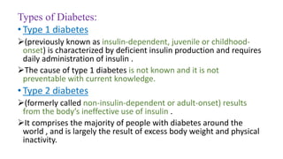 Types of Diabetes:
• Type 1 diabetes
(previously known as insulin-dependent, juvenile or childhood-
onset) is characterized by deficient insulin production and requires
daily administration of insulin .
The cause of type 1 diabetes is not known and it is not
preventable with current knowledge.
• Type 2 diabetes
(formerly called non-insulin-dependent or adult-onset) results
from the body’s ineffective use of insulin .
It comprises the majority of people with diabetes around the
world , and is largely the result of excess body weight and physical
inactivity.
 