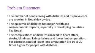 Problem Statement
• The number of people living with diabetes and its prevalence
are growing in Nepal day by day.
• The epidemic of diabetes has major health and
socioeconomic impacts, especially in developing countries
like Nepal.
• The complications of diabetes can lead to heart attack,
stroke, blindness, kidney failure and lower limb amputation.
For example, rates of lower limb amputation are 10 to 20
times higher for people with diabetes.
 