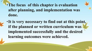 •The focus of this chapter is evaluation
after planning, and implementation was
done.
•It is very necessary to find out at this point,
if the planned or written curriculum was
implemented successfully and the desired
learning outcomes were achieved.
 