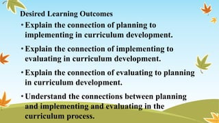 Desired Learning Outcomes
•Explain the connection of planning to
implementing in curriculum development.
•Explain the connection of implementing to
evaluating in curriculum development.
•Explain the connection of evaluating to planning
in curriculum development.
•Understand the connections between planning
and implementing and evaluating in the
curriculum process.
 