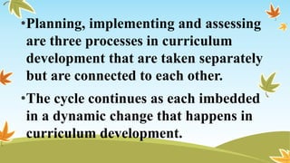 •Planning, implementing and assessing
are three processes in curriculum
development that are taken separately
but are connected to each other.
•The cycle continues as each imbedded
in a dynamic change that happens in
curriculum development.
 