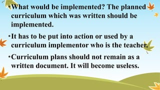 •What would be implemented? The planned
curriculum which was written should be
implemented.
•It has to be put into action or used by a
curriculum implementor who is the teacher.
•Curriculum plans should not remain as a
written document. It will become useless.
 