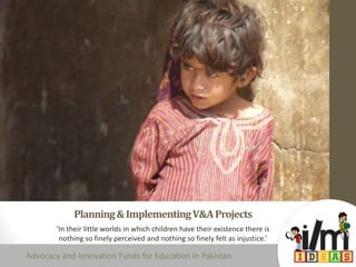 Planning&ImplementingV&AProjects
‘In their little worlds in which children have their existence there is
nothing so finely perceived and nothing so finely felt as injustice.’
Advocacy and Innovation Funds for Education in Pakistan
 